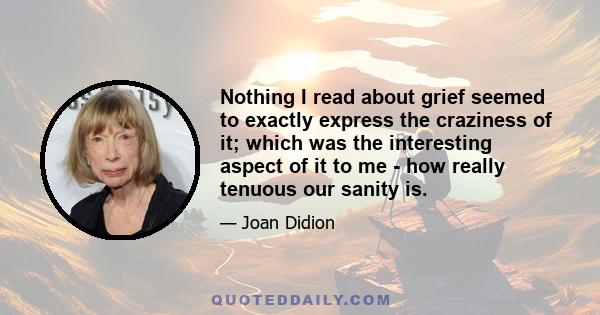 Nothing I read about grief seemed to exactly express the craziness of it; which was the interesting aspect of it to me - how really tenuous our sanity is.