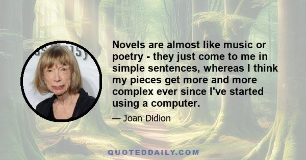 Novels are almost like music or poetry - they just come to me in simple sentences, whereas I think my pieces get more and more complex ever since I've started using a computer.