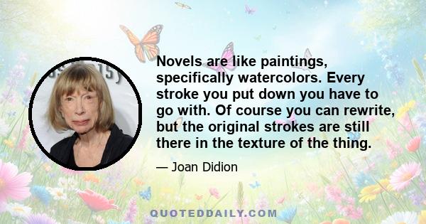 Novels are like paintings, specifically watercolors. Every stroke you put down you have to go with. Of course you can rewrite, but the original strokes are still there in the texture of the thing.