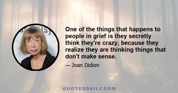 One of the things that happens to people in grief is they secretly think they're crazy, because they realize they are thinking things that don't make sense.