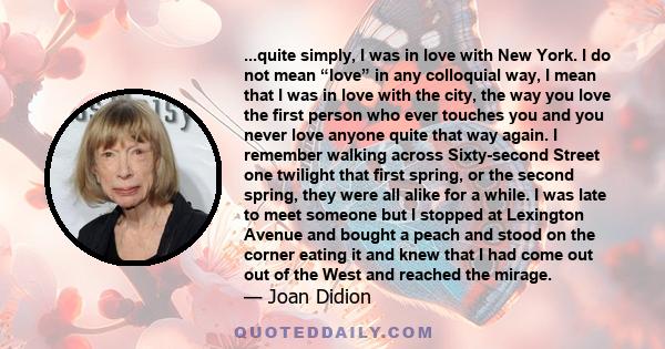 ...quite simply, I was in love with New York. I do not mean “love” in any colloquial way, I mean that I was in love with the city, the way you love the first person who ever touches you and you never love anyone quite