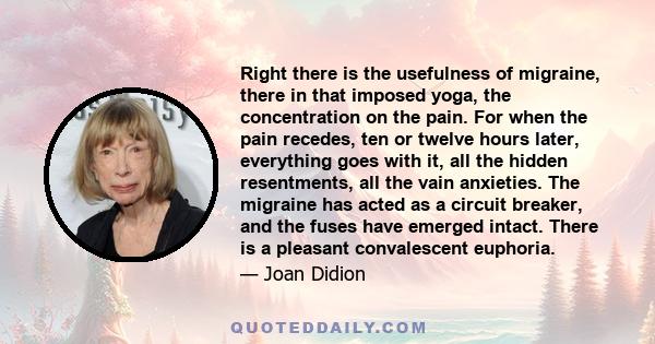 Right there is the usefulness of migraine, there in that imposed yoga, the concentration on the pain. For when the pain recedes, ten or twelve hours later, everything goes with it, all the hidden resentments, all the