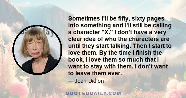 Sometimes I'll be fifty, sixty pages into something and I'll still be calling a character X. I don't have a very clear idea of who the characters are until they start talking. Then I start to love them. By the time I