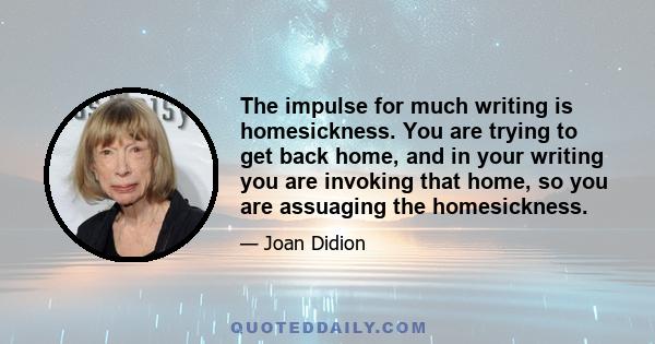 The impulse for much writing is homesickness. You are trying to get back home, and in your writing you are invoking that home, so you are assuaging the homesickness.