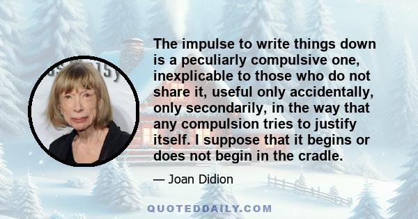 The impulse to write things down is a peculiarly compulsive one, inexplicable to those who do not share it, useful only accidentally, only secondarily, in the way that any compulsion tries to justify itself. I suppose