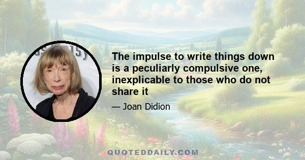 The impulse to write things down is a peculiarly compulsive one, inexplicable to those who do not share it