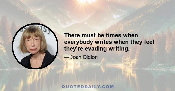 There must be times when everybody writes when they feel they're evading writing.