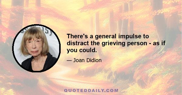 There's a general impulse to distract the grieving person - as if you could.