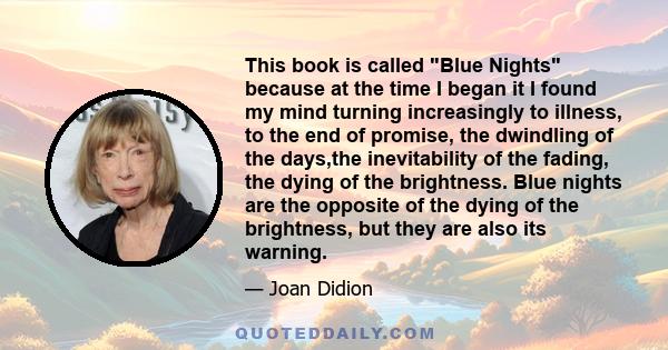 This book is called Blue Nights because at the time I began it I found my mind turning increasingly to illness, to the end of promise, the dwindling of the days,the inevitability of the fading, the dying of the