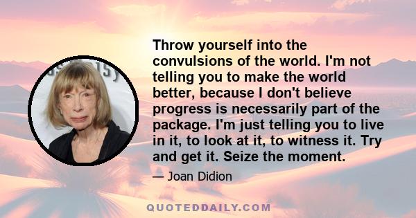 Throw yourself into the convulsions of the world. I'm not telling you to make the world better, because I don't believe progress is necessarily part of the package. I'm just telling you to live in it, to look at it, to