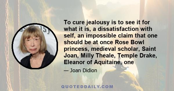 To cure jealousy is to see it for what it is, a dissatisfaction with self, an impossible claim that one should be at once Rose Bowl princess, medieval scholar, Saint Joan, Milly Theale, Temple Drake, Eleanor of