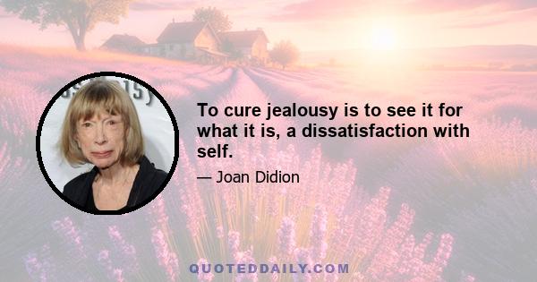 To cure jealousy is to see it for what it is, a dissatisfaction with self.