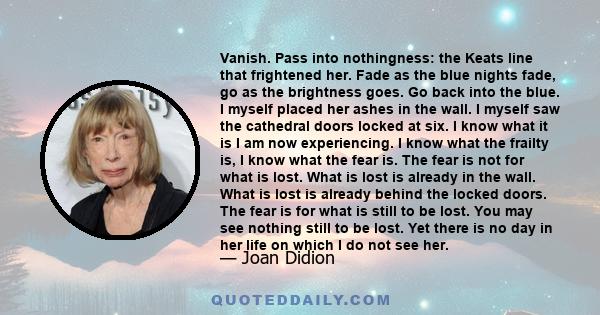 Vanish. Pass into nothingness: the Keats line that frightened her. Fade as the blue nights fade, go as the brightness goes. Go back into the blue. I myself placed her ashes in the wall. I myself saw the cathedral doors