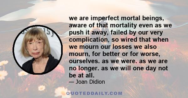 we are imperfect mortal beings, aware of that mortality even as we push it away, failed by our very complication, so wired that when we mourn our losses we also mourn, for better or for worse, ourselves. as we were. as