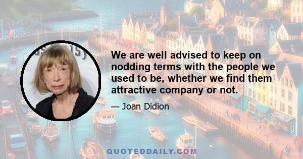 We are well advised to keep on nodding terms with the people we used to be, whether we find them attractive company or not.