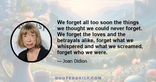 We forget all too soon the things we thought we could never forget. We forget the loves and the betrayals alike, forget what we whispered and what we screamed, forget who we were.