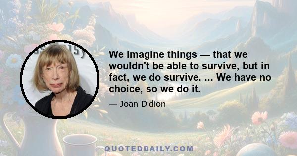 We imagine things — that we wouldn't be able to survive, but in fact, we do survive. ... We have no choice, so we do it.