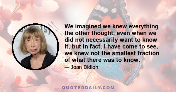 We imagined we knew everything the other thought, even when we did not necessarily want to know it, but in fact, I have come to see, we knew not the smallest fraction of what there was to know.