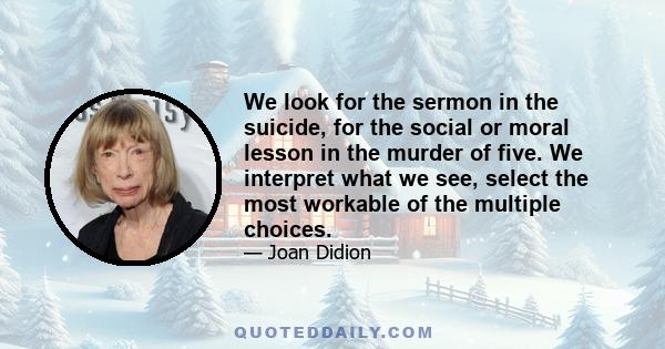 We look for the sermon in the suicide, for the social or moral lesson in the murder of five. We interpret what we see, select the most workable of the multiple choices.