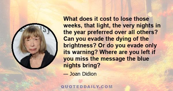 What does it cost to lose those weeks, that light, the very nights in the year preferred over all others? Can you evade the dying of the brightness? Or do you evade only its warning? Where are you left if you miss the