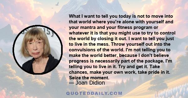 What I want to tell you today is not to move into that world where you're alone with yourself and your mantra and your fitness program or whatever it is that you might use to try to control the world by closing it out.