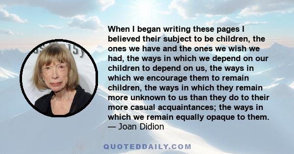 When I began writing these pages I believed their subject to be children, the ones we have and the ones we wish we had, the ways in which we depend on our children to depend on us, the ways in which we encourage them to 