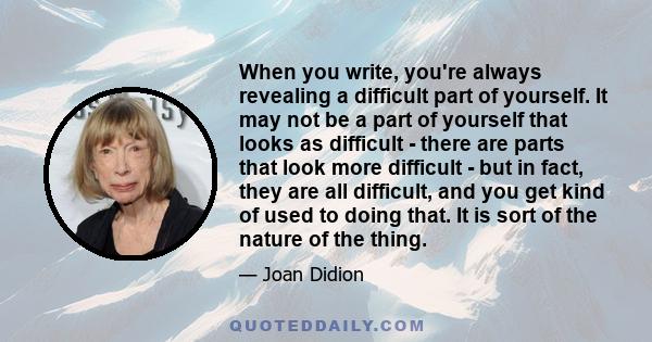 When you write, you're always revealing a difficult part of yourself. It may not be a part of yourself that looks as difficult - there are parts that look more difficult - but in fact, they are all difficult, and you