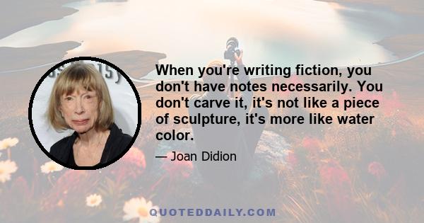 When you're writing fiction, you don't have notes necessarily. You don't carve it, it's not like a piece of sculpture, it's more like water color.