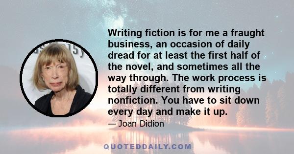 Writing fiction is for me a fraught business, an occasion of daily dread for at least the first half of the novel, and sometimes all the way through. The work process is totally different from writing nonfiction. You