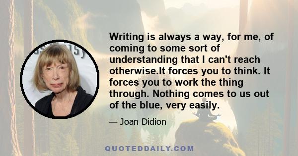 Writing is always a way, for me, of coming to some sort of understanding that I can't reach otherwise.It forces you to think. It forces you to work the thing through. Nothing comes to us out of the blue, very easily.