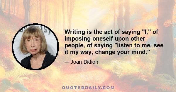 Writing is the act of saying I, of imposing oneself upon other people, of saying listen to me, see it my way, change your mind.