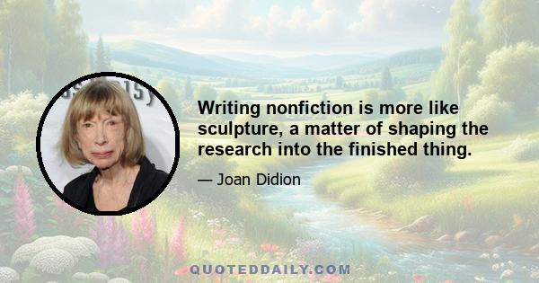 Writing nonfiction is more like sculpture, a matter of shaping the research into the finished thing.