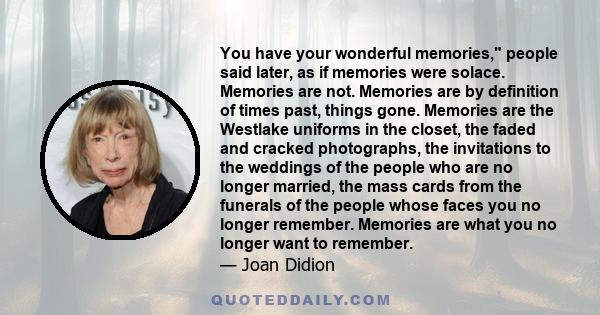 You have your wonderful memories, people said later, as if memories were solace. Memories are not. Memories are by definition of times past, things gone. Memories are the Westlake uniforms in the closet, the faded and