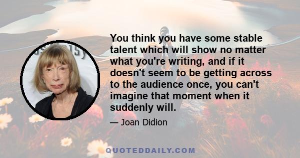 You think you have some stable talent which will show no matter what you're writing, and if it doesn't seem to be getting across to the audience once, you can't imagine that moment when it suddenly will.