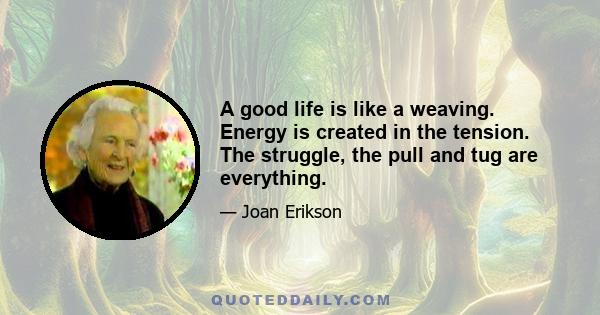 A good life is like a weaving. Energy is created in the tension. The struggle, the pull and tug are everything.