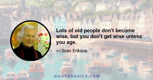 Lots of old people don't become wise, but you don't get wise unless you age.