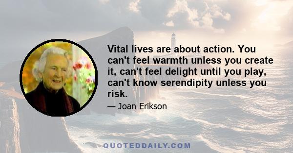 Vital lives are about action. You can't feel warmth unless you create it, can't feel delight until you play, can't know serendipity unless you risk.