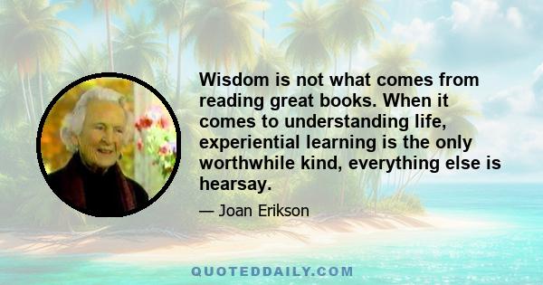 Wisdom is not what comes from reading great books. When it comes to understanding life, experiential learning is the only worthwhile kind, everything else is hearsay.