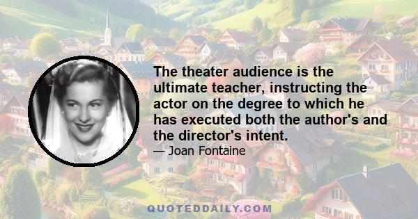 The theater audience is the ultimate teacher, instructing the actor on the degree to which he has executed both the author's and the director's intent.