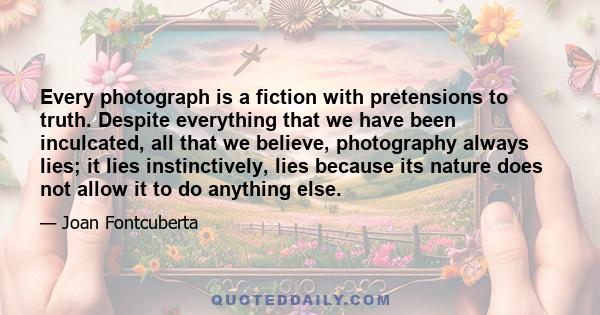 Every photograph is a fiction with pretensions to truth. Despite everything that we have been inculcated, all that we believe, photography always lies; it lies instinctively, lies because its nature does not allow it to 