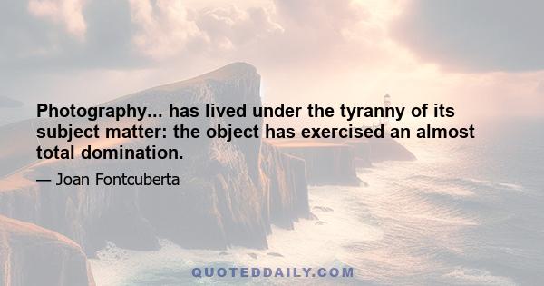 Photography... has lived under the tyranny of its subject matter: the object has exercised an almost total domination.