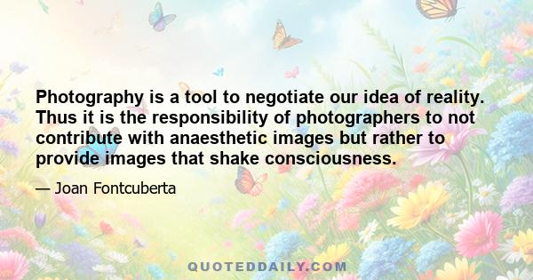 Photography is a tool to negotiate our idea of reality. Thus it is the responsibility of photographers to not contribute with anaesthetic images but rather to provide images that shake consciousness.