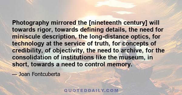 Photography mirrored the [nineteenth century] will towards rigor, towards defining details, the need for miniscule description, the long-distance optics, for technology at the service of truth, for concepts of