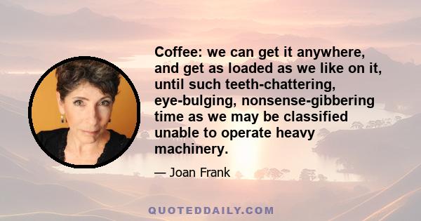 Coffee: we can get it anywhere, and get as loaded as we like on it, until such teeth-chattering, eye-bulging, nonsense-gibbering time as we may be classified unable to operate heavy machinery.