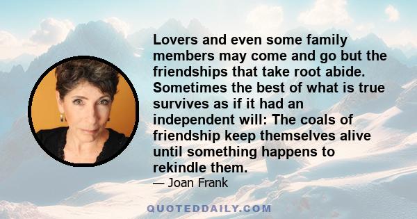 Lovers and even some family members may come and go but the friendships that take root abide. Sometimes the best of what is true survives as if it had an independent will: The coals of friendship keep themselves alive