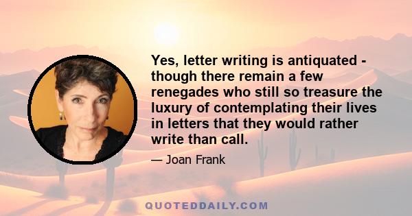 Yes, letter writing is antiquated - though there remain a few renegades who still so treasure the luxury of contemplating their lives in letters that they would rather write than call.