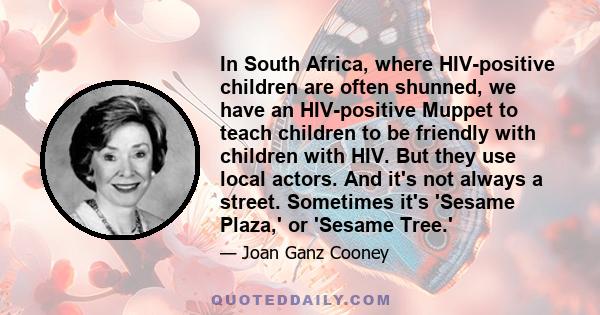 In South Africa, where HIV-positive children are often shunned, we have an HIV-positive Muppet to teach children to be friendly with children with HIV. But they use local actors. And it's not always a street. Sometimes