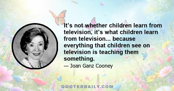 It’s not whether children learn from television, it’s what children learn from television... because everything that children see on television is teaching them something.