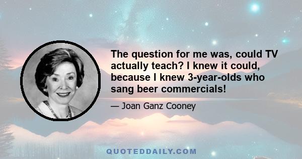 The question for me was, could TV actually teach? I knew it could, because I knew 3-year-olds who sang beer commercials!