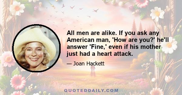 All men are alike. If you ask any American man, 'How are you?' he'll answer 'Fine,' even if his mother just had a heart attack.